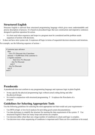 Structured English
Structure English is derived from structured programming language which gives more understandable and
precise description of process. It is based on procedural logic that uses construction and imperative sentences
designed to perform operation for action.
• It is best used when sequences and loops in a program must be considered and the problem needs
sequences of actions with decisions.
• It does not have strict syntax rule. It expresses all logic in terms of sequential decision structures and iterations.
For example, see the following sequence of actions −
Pseudocode
A pseudocode does not conform to any programming language and expresses logic in plain English.
• It may specify the physical programming logic without actual coding during and after
the physical design.
• It is used in conjunction with structured programming.  It replaces the flowcharts of a
program.
Guidelines for Selecting Appropriate Tools
Use the following guidelines for selecting the most appropriate tool that would suit your requirements −
• Use DFD at high- or low-level analysis for providing good system documentations.
• Use data dictionary to simplify the structure for meeting the data requirement of the system.  Use
structured English if there are many loops and actions are complex.
• Use decision tables when there are a large number of conditions to check and logic is complex.
• Use decision trees when sequencing of conditions is important and if there are few conditions to be tested.
if customer pays advance
then
Give 5% Discount else if purchase
amount >=10,000 then if the customer is
a regular customer
then Give 5% Discount
else No Discount
end if
else No Discount
end if
end if
 