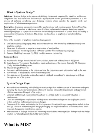 What is Systems Design?
Definition: Systems design is the process of defining elements of a system like modules, architecture,
components and their interfaces and data for a system based on the specified requirements. It is the
process of defining, developing and designing systems which satisfies the specific needs and
requirements of a business or organization.
Description: A systemic approach is required for a coherent and well-running system. Bottom-Up or Top-
Down approach is required to take into account all related variables of the system. A designer uses the
modelling languages to express the information and knowledge in a structure of system that is defined by a
consistent set of rules and definitions. The designs can be defined in graphical or textual modelling
languages.
Some of the examples of graphical modelling languages are
a. Unified Modelling Language (UML): To describe software both structurally and behaviourally with
graphical notation.
b. Flowchart: A schematic or stepwise representation of an algorithm.
c. Business Process Modelling Notation (BPMN): Used for Process Modelling language.
d. Systems Modelling Language (SysML): Used for systems engineering.
Design methods:
1) Architectural design: To describes the views, models, behaviour, and structure of the system.
2) Logical design: To represent the data flow, inputs and outputs of the system. Example: ER Diagrams
(Entity Relationship Diagrams).
3) Physical design: Defined as
a. How users add information to the system and how the system represents information back to the user.
b. How the data is modelled and stored within the system.
c. How data moves through the system, how data is validated, secured and/or transformed as it flows
through and out of the system.
System Design Keys:
• Successfully understanding and defining the mission objectives and the concept of operations are keys to
capturing the stakeholder expectations, which will translate into quality requirements and operational
efficiencies over the life cycle of the project.
• Complete and thorough requirements traceability is a critical factor in successful validation of
requirements.
• Clear and unambiguous requirements will help avoid misunderstanding when developing the overall
system and when making major or minor changes.
• Document all decisions made during the development of the original design concept in the technical data
package. This will make the original design philosophy and negotiation results available to assess future
proposed changes and modifications against.
• The validation of a design solution is a continuing recursive and iterative process during which the design
solution is evaluated against stakeholder expectations.
What is MIS?
60
 