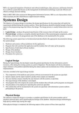MIS is an organized integration of hardware and software technologies, data, processes, and human elements.
It is a software system that focuses on the management of information technology to provide efficient and
effective strategic decision making.
What is MIS? MIS is the acronym for Management Information Systems. MIS is a set of procedures which,
when executed, provides information to support decision making.
Systems Design
The objective of systems design is to produce the design specifications for the system that will satisfy the
requirements defined during the systems analysis. These specifications should be detailed enough to become
inputs to the programming stage that follows the design. The design process is usually broken down into two
parts:
1. Logical design - produces the general specification of the resources that will make up the system.
2. Physical design - produces a complete, detailed specification of the named program components, called
modules, which are to be programmed, and of the databases to be maintained by the system.
The following system aspects have to be determined and described in the appropriate documentation during
the system design:
1. Hardware and systems software platforms for the application.
2. Programs that will constitute the application and the modules that will make up the programs.
3. Specification of individual software modules
4. Design of the database
5. Design of user interfaces
6. Procedures for system use.
Logical Design
During the logical design, the developers create the general specification for the information system's
resources, often taking the existing system as a point of departure. The developers will devise alternative
major solutions to the problem identified during the analysis phase and recommend one of these solutions for
implementation.
Activities included in the logical design include:
1. The components of the hardware and systems software environment for the system are specified.
2. System outputs and the inputs needed to produce these outputs are identified.
3. The user interface (means whereby the user interacts with the system), is specified.
4. The logical design of the database is developed
5. The programs that will compose the system and the modules that will make up the programs are designed.
6. The procedures to be employed in operating the system are specified
7. The controls that will be incorporated in the system are specified, with information systems auditors
participating in the process.
Physical Design
The objective of physical design is to produce a complete specification of all system modules and of
interfaces between them, and to perform physical design of the database. Structured design methodologies
help specify module logic during this stage.
When physical design is completed, the following aspects of the system will have been specified:
 