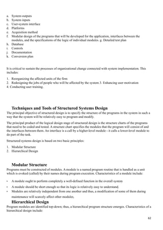 a. System outputs
b. System inputs
c. User-system interface
d. Platforms
e. Acquisition method
f. Modular design of the programs that will be developed for the application, interfaces between the
modules, and the specifications of the logic of individual modules. g. Detailed test plan
h. Database
i. Controls
j. Documentation
k. Conversion plan
It is critical to sustain the processes of organizational change connected with system implementation. This
includes:
1. Reorganizing the affected units of the firm
2. Redesigning the jobs of people who will be affected by the system 3. Enhancing user motivation
4. Conducting user training.
Techniques and Tools of Structured Systems Design
The principal objective of structured design is to specify the structure of the programs in the system in such a
way that the system will be relatively easy to program and modify.
The principal product of the logical design stage of structured design is the structure charts of the programs
that need to be coded and tested. A structure chart specifies the modules that the program will consist of and
the interfaces between them. An interface is a call by a higher-level module - it calls a lower-level module to
do part of the task.
Structured systems design is based on two basic principles:
1. Modular Structure
2. Hierarchical Design
Modular Structure
Programs must be constructed of modules. A module is a named program routine that is handled as a unit
which is evoked (called) by their names during program execution. Characteristics of a module include:
• A module ought to perform completely a well-defined function in the overall system
• A module should be short enough so that its logic is relatively easy to understand.
• Modules are relatively independent from one another and thus, a modification of some of them during
maintenance will scarcely affect other modules.
Hierarchical Design
Program modules are identified top-down; thus, a hierarchical program structure emerges. Characteristics of a
hierarchical design include:
62
 