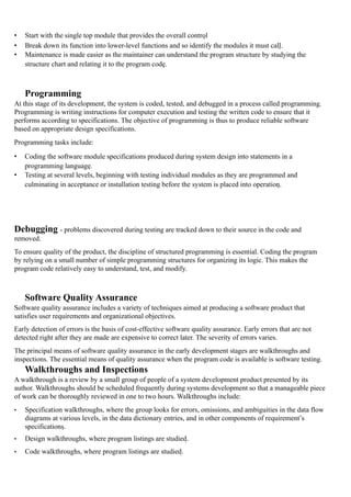 • Start with the single top module that provides the overall control
• Break down its function into lower-level functions and so identify the modules it must call.
• Maintenance is made easier as the maintainer can understand the program structure by studying the
structure chart and relating it to the program code.
Programming
At this stage of its development, the system is coded, tested, and debugged in a process called programming.
Programming is writing instructions for computer execution and testing the written code to ensure that it
performs according to specifications. The objective of programming is thus to produce reliable software
based on appropriate design specifications.
Programming tasks include:
• Coding the software module specifications produced during system design into statements in a
programming language.
• Testing at several levels, beginning with testing individual modules as they are programmed and
culminating in acceptance or installation testing before the system is placed into operation.
Debugging - problems discovered during testing are tracked down to their source in the code and
removed.
To ensure quality of the product, the discipline of structured programming is essential. Coding the program
by relying on a small number of simple programming structures for organizing its logic. This makes the
program code relatively easy to understand, test, and modify.
Software Quality Assurance
Software quality assurance includes a variety of techniques aimed at producing a software product that
satisfies user requirements and organizational objectives.
Early detection of errors is the basis of cost-effective software quality assurance. Early errors that are not
detected right after they are made are expensive to correct later. The severity of errors varies.
The principal means of software quality assurance in the early development stages are walkthroughs and
inspections. The essential means of quality assurance when the program code is available is software testing.
Walkthroughs and Inspections
A walkthrough is a review by a small group of people of a system development product presented by its
author. Walkthroughs should be scheduled frequently during systems development so that a manageable piece
of work can be thoroughly reviewed in one to two hours. Walkthroughs include:
• Specification walkthroughs, where the group looks for errors, omissions, and ambiguities in the data flow
diagrams at various levels, in the data dictionary entries, and in other components of requirement’s
specifications.
• Design walkthroughs, where program listings are studied.
• Code walkthroughs, where program listings are studied.
 