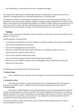 • Test walkthroughs, to ensure that the test cases are prepared thoroughly.
It is crucial for the effectiveness of walkthroughs that they are established as a quality assurance tool as
opposed to a management tool for evaluating the performance of IS professionals.
An inspection is similar to a walkthrough in its objectives, but it is a more formal review technique. In an
inspection, a review team checks a data flow diagram or a program against a prepared list of concerns. At the
heart of code inspection is the paraphrasing technique: An inspector verbally expresses the meaning of one or
more lines of code at a time, with other participants striving to detect errors in this code. Inspections also
include formal rework and follow-up stages to see that the discovered errors were corrected.
Testing
Testing involves executing the information system components, and the entire system when available, for the
purpose of fixing errors.
General principles of testing include:
• A test plan must be prepared to specify the sequence in which the modules will be coded, in individually
tested, and then integrated into the program.
• Test cases must be prepared as part of the plan.
• Each test case should include a specification of the data to be submitted as inputs, as well as a
specification of the expected results of the test.
• All test results should be studied and recorded.
• Test cases should be prepared for both valid and invalid input conditions.
• Software tools are available to support testing and debugging; their use significantly increases the
effectiveness of the process.
The following are the principal levels of software testing:
1. Module testing
- after a module has been coded, the code is thoroughly reviewed and then tested with predesigned test
cases.
2. Integration testing
- after individual modules are coded and unit-tested, they are integrated into the overall program.
Generally, one module at a time is added to the structure and the resulting partial product is tested.
3. System testing
- the system is validated against its functional specifications, in an environment and under loads that
resemble the actual operation as closely as possible. The system is subjected to stress loads to see whether it
degrades gracefully. The system's compatibility is checked against other systems it will have to interact with.
Controls and recovery procedures are also tested. It is very important to test the documentation that will
accompany the system along with the system itself.
A beta test of software is used to test the early copies of software by the intended end users in order to
uncover problems in actual use.
64
 