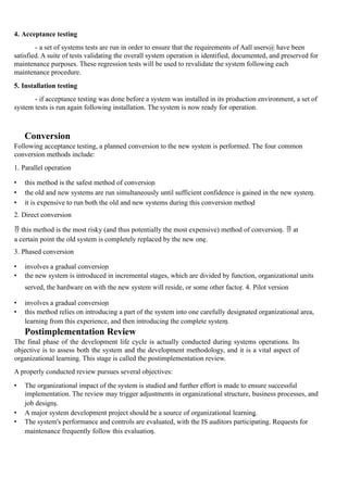 4. Acceptance testing
- a set of systems tests are run in order to ensure that the requirements of Aall users@ have been
satisfied. A suite of tests validating the overall system operation is identified, documented, and preserved for
maintenance purposes. These regression tests will be used to revalidate the system following each
maintenance procedure.
5. Installation testing
- if acceptance testing was done before a system was installed in its production environment, a set of
system tests is run again following installation. The system is now ready for operation.
Conversion
Following acceptance testing, a planned conversion to the new system is performed. The four common
conversion methods include:
1. Parallel operation
• this method is the safest method of conversion
• the old and new systems are run simultaneously until sufficient confidence is gained in the new system.
• it is expensive to run both the old and new systems during this conversion method
2. Direct conversion
 this method is the most risky (and thus potentially the most expensive) method of conversion.  at
a certain point the old system is completely replaced by the new one.
3. Phased conversion
• involves a gradual conversion
• the new system is introduced in incremental stages, which are divided by function, organizational units
served, the hardware on with the new system will reside, or some other factor. 4. Pilot version
• involves a gradual conversion
• this method relies on introducing a part of the system into one carefully designated organizational area,
learning from this experience, and then introducing the complete system.
Postimplementation Review
The final phase of the development life cycle is actually conducted during systems operations. Its
objective is to assess both the system and the development methodology, and it is a vital aspect of
organizational learning. This stage is called the postimplementation review.
A properly conducted review pursues several objectives:
• The organizational impact of the system is studied and further effort is made to ensure successful
implementation. The review may trigger adjustments in organizational structure, business processes, and
job designs.
• A major system development project should be a source of organizational learning.
• The system's performance and controls are evaluated, with the IS auditors participating. Requests for
maintenance frequently follow this evaluation.
 