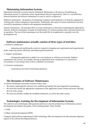 Maintaining Information Systems
Operational information systems must be maintained. Maintenance is the process of modifying an
information system to continually satisfy organizational and user requirements. There is a vast difference
between hardware and software maintenance in costs as well as in objectives.
Hardware maintenance - the purpose of maintaining computer system hardware is to keep the equipment in
working order without changing its functionality. Traditionally, this aspect of system maintenance has been
covered by maintenance contracts with equipment manufacturers.
Systems maintenance - the principal effort in system maintenance is directed at maintaining the applications
software. Software maintenance includes all modifications of a software product after it has been turned over
to operations. The cost of this maintenance over the useful life of an application is typically twice the
development cost.
Software maintenance actually consists of three types of activities:
1. Perfective maintenance
- enhancing and modifying the system to respond to changing user requirements and organizational
needs, improving system efficiency, and enhancing documentation.
2. Adaptive maintenance
- changing the application to adapt it to a new hardware or software environment. Adaptive
maintenance may involve, for example, moving an application from a mainframe to a client/server
environment, or converting it from a file to a database environment.
3. Corrective maintenance
- correcting an error discovered during operations.
The Dynamics of Software Maintenance
A software maintenance procedure consists of three steps:
• We need to understand the software to be modified and identify the parts targeted for maintenance.
• We must then modify the appropriate components of the application system without adversely affecting
the rest of the system
• We must test and thus validate the modified components, as well as the entire system.
Technologies Assisting the Development of Information Systems
Two relatively new technologies offer particular promise to raise the productivity of information systems
development and enhance the quality of the resulting product. These include:
1. CASE
2. Object oriented development (OOD)
Computer aided software engineering (CASE) technology offers development tools that automate important
aspects of the software development process.
66
 