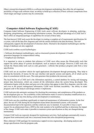 Object oriented development (OOD) is a software development methodology that offers the all-important
possibility of large-scale software reuse: an ability to build up a collection of basic software components from
which larger and larger systems may be constructed.
Computer-Aided Software Engineering (CASE)
Computer-Aided Software Engineering (CASE) tools assist software developers in planning, analyzing,
designing, programming, and maintaining information systems. The principal advantage of a CASE tool is
that it offers an integrated package of capabilities for several of these tasks.
The best-known CASE tools assist the developer in creating a complete set of requirements specifications for
a system, with all the data flow diagrams and with the entities defined in the data dictionary. The tool
subsequently supports the development of structure charts. Alternative development methodologies and the
design of databases are also supported.
CASE tools combine several technologies:
1. Software development methodologies, such as structured systems development 2. Fourth-
generation languages for nonprocedural coding
3. Graphical user interfaces.
It is important to stress to students that reference to CASE most often means the Afront-end@ tools that
support the earlier phase of systems development, such as analysis and design. However, CASE tools also
include the Aback-end@ tools such as code generators - software that produces program code from a terse
specification.
CASE tools are an excellent vehicle for rapid applications development through prototyping. They help to
develop the hierarchy of menus for the user interface and specify screens and reports, all of which can be
done in consultation with the users. The code generator then produces the necessary code.
The focal facility of a CASE tool is the information repository, a central database for storing and managing
project data dictionaries, which can contain all the information about the system being developed. This
information begins with the plans and goes on to the entities that appear in data flow diagrams, onto the code,
and even to the project management information. CASE tools facilitate traceability - the ability to relate
program code to the analysis and design entities it implements.
CASE tools provide automatic assistance for checking the consistency and completeness of the products as
the development goes on. The availability of this information makes it easier to introduce modifications in a
consistent fashion at any time during system development or maintenance.
CASE tools can also contribute significantly to improved maintenance of information systems. In the first
place, the use of CASE during the development means better documented systems, with essential
documentation kept in the repository and thus relatively easy to maintain. It is possible to trace a user's
request for an enhancement from a DFD to the code modules to be modified and thus to determine the impact
of the change. CASE tools make it possible to maintain system specifications as they are changed during
maintenance.
Certain CASE tools are expressly designed for maintenance activities. Such packages automatically recast a
program from unstructured code into a structured format that relies disciplined programming.
More elaborate CASE packages for maintenance support reverse engineering - developing analysis and
design specifications from the program code.
 