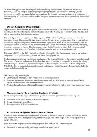 CASE technology has contributed significantly in reducing time-to-market for products and services.
However, CASE is a complex technology, requiring organizational and individual learning. Quality
improvements are likely to come before increases in productivity of systems development or maintenance.
The complexity of CASE tools and the lack of integrated support for systems development have limited their
adoption.
Object-Oriented Development
Object-oriented development (OOD) aims to build a software model of the real-world system. This explicit
modeling is done by defining and implementing classes of objects using the vocabulary of the business that
will be supported by the information system.
The central principal in object-oriented development (OOD) is building the system as a collection of
interacting objects. If program objects represent real-world objects, we obtain a rather close correspondence
between the program components and their real-world equivalents. Much of the development proceeds by
defining the classes of objects for the information system. Classes are templates of objects and, conversely,
objects are instances of classes. The classes and objects that information systems deal with are relatively
permanent in their behaviour. Therefore, code libraries can be built up, to be used as needed.
The appeal of OOD is the ability to build up libraries of reusable code. Developers are able to use software
components developed for other systems - and tested through prior use.
Producing reusable software components is only one of the potential benefits of the object-oriented approach.
The process of systems analysis and design based on object orientation is a powerful technique for gaining
understanding of a business system and casting this understanding into modifiable software components.
With OOD, there is a smooth transition from analysis to design - both of these development tasks deal with
objects and classes of objects.
OOD is especially promising for:
1. Graphical user interfaces, where objects such as icons are common
2. Complex applications running on several computers, such as client/server systems, where different
objects can be allocated to different processors.
3. Multimedia applications, which need to support a variety of objects, such as test, voice, image, and video.
Management of Information Systems Projects
Proper management of a large software development maintenance project has three main aspects:
1. Estimation of the effort needed to develop the system
2. Project planning (or scheduling)
3. The organization of development teams.
Estimation of System Development Effort
In general, projects start with a small number of people in the initial stages of systems analysis and design.
The number then peaks during the coding and testing stage. The actual shape of the curve depends on a
variety of factors.
There are several ways to estimate the development time and cost for a software system.
1. Estimating is done by analogy with a previously developed system.
68
 