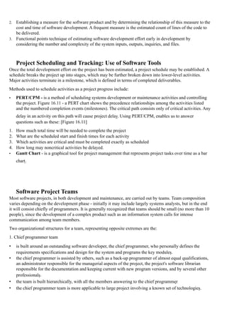 2. Establishing a measure for the software product and by determining the relationship of this measure to the
cost and time of software development. A frequent measure is the estimated count of lines of the code to
be delivered.
3. Functional points technique of estimating software development effort early in development by
considering the number and complexity of the system inputs, outputs, inquiries, and files.
Project Scheduling and Tracking: Use of Software Tools
Once the total development effort on the project has been estimated, a project schedule may be established. A
schedule breaks the project up into stages, which may be further broken down into lower-level activities.
Major activities terminate in a milestone, which is defined in terms of completed deliverables.
Methods used to schedule activities as a project progress include:
• PERT/CPM - is a method of scheduling systems development or maintenance activities and controlling
the project. Figure 16.11 - a PERT chart shows the precedence relationships among the activities listed
and the numbered completion events (milestones). The critical path consists only of critical activities. Any
delay in an activity on this path will cause project delay. Using PERT/CPM, enables us to answer
questions such as these: [Figure 16.11]
1. How much total time will be needed to complete the project
2. What are the scheduled start and finish times for each activity
3. Which activities are critical and must be completed exactly as scheduled
4. How long may noncritical activities be delayed.
• Gantt Chart - is a graphical tool for project management that represents project tasks over time as a bar
chart.
Software Project Teams
Most software projects, in both development and maintenance, are carried out by teams. Team composition
varies depending on the development phase - initially it may include largely systems analysts, but in the end
it will consist chiefly of programmers. It is generally recognized that teams should be small (no more than 10
people), since the development of a complex product such as an information system calls for intense
communication among team members.
Two organizational structures for a team, representing opposite extremes are the:
1. Chief programmer team
• is built around an outstanding software developer, the chief programmer, who personally defines the
requirements specifications and design for the system and programs the key modules.
• the chief programmer is assisted by others, such as a back-up programmer of almost equal qualifications,
an administrator responsible for the managerial aspects of the project, the project's software librarian
responsible for the documentation and keeping current with new program versions, and by several other
professionals.
• the team is built hierarchically, with all the members answering to the chief programmer
• the chief programmer team is more applicable to large project involving a known set of technologies.
 