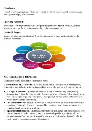Procedures:
Formal operating procedures, which are required to operate a system, such as manuals, are
also regarded as physical elements.
Operating Personnel:
Personnel like Computer Operators, Computer Programmers, System Analysts, System
Managers, etc., are the operating people of the information systems.
Input and Output:
Various physical inputs and outputs from the information system, existing in forms like
printout, reports etc.
MIS - Classification of Information:
Information can be classified in a number of ways:
1. Classification by Characteristic :-Based on Anthony's classification of Management,
information used in business for decisionmaking is generally categorized into three types:
 Strategic Information: Strategic information is concerned with long term policy
decisions that defines the objectives of a business and checks how well these objectives are
met. For example, acquiring a new plant, a new product, diversification of business etc,
comes under strategic information.
 Tactical Information: Tactical information is concerned with the information needed for
exercising control over business resources, like budgeting, quality control, service level,
inventory level, productivity level etc.
 Operational Information: Operational information is concerned with plant/business level
information and is used to ensure proper conduction of specific operational tasks as
planned/intended. Various operator specific, machine specific and shift specific jobs for
quality control checks comes under this category.
 