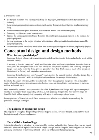 2. Democratic team
• all the team members bear equal responsibility for the project, and the relationships between them are
informal.
• there is much communication among team members in a democratic team than in a chief programmer
team.
• team members are assigned fixed roles, which may be rotated s the situation requires.
• frequently, decisions are made by consensus.
• because the team's operation is highly dynamic, it is vital to preserve group memory as the work on the
project progresses.
• the role is assigned to the project librarian, who maintains all the project information in an accessible
computerized form.
• the democratic team lends itself better when new technologies are applied in smaller, exploratory projects.
Conceptual design and design methods
What is conceptual design?
Conceptual design is a framework for establishing the underlying idea behind a design and a plan for how it will be
expressed visually.
It is related to the term “concept art”, which is an illustration (often used in the preproduction phase of a film or a
video game) that conveys the vision of the artist for how the final product might take form. Similarly, conceptual
design occurs early on in the design process, generally before fine details such as exact colour choices or
illustration style. The only tools required are a pen and paper.
Conceptual design has the root word “concept,” which describes the idea and intention behind the design. This is
contrasted by “execution”, which is the implementation and shape that a design ultimately takes.
Essentially, the concept is the plan, and the execution is the follow-through action. Designs are often evaluated for
quality in both of these areas: concept vs execution. In other words, a critic might ask: what is a design trying to say,
and how well does it say it?
Most importantly, you can’t have one without the other. A poorly executed design with a great concept will
muddle its message with an unappealing art style. A well-executed design with a poor concept might be
beautiful, but it will do a poor job of connecting with viewers and/or expressing a brand.
For the purposes of this article, we’ll focus on the concept whereas execution involves studying the
particulars of design technique.
The purpose of conceptual design
The purpose of conceptual design is to give visual shape to an idea. Towards that end, there are three main
facets to the goals of conceptual design:
To establish a basis of logic
Artistic disciplines have a tendency to be governed by emotion and gut feeling. Designs, however, are meant
to be used. Whether it is a piece of software or a logo, a design must accomplish something practical such as
conveying information or expressing a brand—all on top of being aesthetically pleasing.
70
 