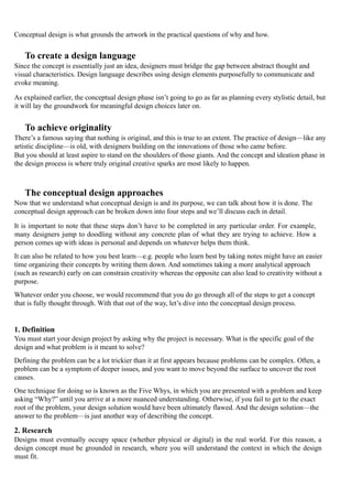 Conceptual design is what grounds the artwork in the practical questions of why and how.
To create a design language
Since the concept is essentially just an idea, designers must bridge the gap between abstract thought and
visual characteristics. Design language describes using design elements purposefully to communicate and
evoke meaning.
As explained earlier, the conceptual design phase isn’t going to go as far as planning every stylistic detail, but
it will lay the groundwork for meaningful design choices later on.
To achieve originality
There’s a famous saying that nothing is original, and this is true to an extent. The practice of design—like any
artistic discipline—is old, with designers building on the innovations of those who came before.
But you should at least aspire to stand on the shoulders of those giants. And the concept and ideation phase in
the design process is where truly original creative sparks are most likely to happen.
The conceptual design approaches
Now that we understand what conceptual design is and its purpose, we can talk about how it is done. The
conceptual design approach can be broken down into four steps and we’ll discuss each in detail.
It is important to note that these steps don’t have to be completed in any particular order. For example,
many designers jump to doodling without any concrete plan of what they are trying to achieve. How a
person comes up with ideas is personal and depends on whatever helps them think.
It can also be related to how you best learn—e.g. people who learn best by taking notes might have an easier
time organizing their concepts by writing them down. And sometimes taking a more analytical approach
(such as research) early on can constrain creativity whereas the opposite can also lead to creativity without a
purpose.
Whatever order you choose, we would recommend that you do go through all of the steps to get a concept
that is fully thought through. With that out of the way, let’s dive into the conceptual design process.
1. Definition
You must start your design project by asking why the project is necessary. What is the specific goal of the
design and what problem is it meant to solve?
Defining the problem can be a lot trickier than it at first appears because problems can be complex. Often, a
problem can be a symptom of deeper issues, and you want to move beyond the surface to uncover the root
causes.
One technique for doing so is known as the Five Whys, in which you are presented with a problem and keep
asking “Why?” until you arrive at a more nuanced understanding. Otherwise, if you fail to get to the exact
root of the problem, your design solution would have been ultimately flawed. And the design solution—the
answer to the problem—is just another way of describing the concept.
2. Research
Designs must eventually occupy space (whether physical or digital) in the real world. For this reason, a
design concept must be grounded in research, where you will understand the context in which the design
must fit.
 