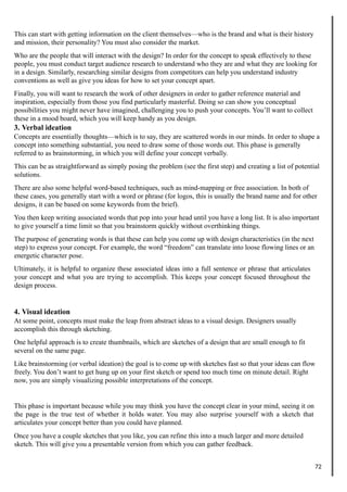 This can start with getting information on the client themselves—who is the brand and what is their history
and mission, their personality? You must also consider the market.
Who are the people that will interact with the design? In order for the concept to speak effectively to these
people, you must conduct target audience research to understand who they are and what they are looking for
in a design. Similarly, researching similar designs from competitors can help you understand industry
conventions as well as give you ideas for how to set your concept apart.
Finally, you will want to research the work of other designers in order to gather reference material and
inspiration, especially from those you find particularly masterful. Doing so can show you conceptual
possibilities you might never have imagined, challenging you to push your concepts. You’ll want to collect
these in a mood board, which you will keep handy as you design.
3. Verbal ideation
Concepts are essentially thoughts—which is to say, they are scattered words in our minds. In order to shape a
concept into something substantial, you need to draw some of those words out. This phase is generally
referred to as brainstorming, in which you will define your concept verbally.
This can be as straightforward as simply posing the problem (see the first step) and creating a list of potential
solutions.
There are also some helpful word-based techniques, such as mind-mapping or free association. In both of
these cases, you generally start with a word or phrase (for logos, this is usually the brand name and for other
designs, it can be based on some keywords from the brief).
You then keep writing associated words that pop into your head until you have a long list. It is also important
to give yourself a time limit so that you brainstorm quickly without overthinking things.
The purpose of generating words is that these can help you come up with design characteristics (in the next
step) to express your concept. For example, the word “freedom” can translate into loose flowing lines or an
energetic character pose.
Ultimately, it is helpful to organize these associated ideas into a full sentence or phrase that articulates
your concept and what you are trying to accomplish. This keeps your concept focused throughout the
design process.
4. Visual ideation
At some point, concepts must make the leap from abstract ideas to a visual design. Designers usually
accomplish this through sketching.
One helpful approach is to create thumbnails, which are sketches of a design that are small enough to fit
several on the same page.
Like brainstorming (or verbal ideation) the goal is to come up with sketches fast so that your ideas can flow
freely. You don’t want to get hung up on your first sketch or spend too much time on minute detail. Right
now, you are simply visualizing possible interpretations of the concept.
This phase is important because while you may think you have the concept clear in your mind, seeing it on
the page is the true test of whether it holds water. You may also surprise yourself with a sketch that
articulates your concept better than you could have planned.
Once you have a couple sketches that you like, you can refine this into a much larger and more detailed
sketch. This will give you a presentable version from which you can gather feedback.
72
 