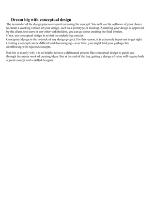 Dream big with conceptual design
The remainder of the design process is spent executing the concept. You will use the software of your choice
to create a working version of your design, such as a prototype or mockup. Assuming your design is approved
by the client, test users or any other stakeholders, you can go about creating the final version.
If not, use conceptual design to revisit the underlying concept.
Conceptual design is the bedrock of any design project. For this reason, it is extremely important to get right.
Creating a concept can be difficult and discouraging—over time, you might find your garbage bin
overflowing with rejected concepts.
But this is exactly why it is so helpful to have a delineated process like conceptual design to guide you
through the messy work of creating ideas. But at the end of the day, getting a design of value will require both
a great concept and a skilled designer.
 
