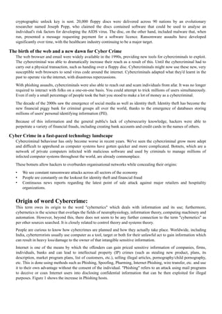 cryptographic unlock key is sent. 20,000 floppy discs were delivered across 90 nations by an evolutionary
researcher named Joseph Popp, who claimed the discs contained software that could be used to analyse an
individual's risk factors for developing the AIDS virus. The disc, on the other hand, included malware that, when
run, presented a message requesting payment for a software licence. Ransomware assaults have developed
significantly over time, with the healthcare industry continuing to be a major target.
The birth of the web and a new dawn for Cyber Crime
The web browser and email were widely available in the 1990s, providing new tools for cybercriminals to exploit.
The cybercriminal was able to dramatically increase their reach as a result of this. Until the cybercriminal had to
carry out a physical transaction, such as handing over a floppy disc. Cybercriminals might now use these new, very
susceptible web browsers to send virus code around the internet. Cybercriminals adapted what they'd learnt in the
past to operate via the internet, with disastrous repercussions.
With phishing assaults, cybercriminals were also able to reach out and scam individuals from afar. It was no longer
required to interact with folks on a one-on-one basis. You could attempt to trick millions of users simultaneously.
Even if only a small percentage of people took the bait you stood to make a lot of money as a cybercriminal.
The decade of the 2000s saw the emergence of social media as well as identity theft. Identity theft has become the
new financial piggy bank for criminal groups all over the world, thanks to the emergence of databases storing
millions of users' personal identifying information (PII).
Because of this information and the general public's lack of cybersecurity knowledge, hackers were able to
perpetrate a variety of financial frauds, including creating bank accounts and credit cards in the names of others.
Cyber Crime in a fast-paced technology landscape
Cybercriminal behaviour has only become worse in recent years. We've seen the cybercriminal grow more adept
and difficult to apprehend as computer systems have gotten quicker and more complicated. Botnets, which are a
network of private computers infected with malicious software and used by criminals to manage millions of
infected computer systems throughout the world, are already commonplace.
These botnets allow hackers to overburden organisational networks while concealing their origins:
• We see constant ransomware attacks across all sectors of the economy
• People are constantly on the lookout for identity theft and financial fraud
• Continuous news reports regarding the latest point of sale attack against major retailers and hospitality
organizations.
Origin of word Cybercrime:
This term owes its origin to the word "cybernetics" which deals with information and its use; furthermore,
cybernetics is the science that overlaps the fields of neurophysiology, information theory, computing machinery and
automation. However, beyond this, there does not seem to be any further connection to the term "cybernetics" as
per other sources searched. It is closely related to control theory and systems theory.
People are curious to know how cybercrimes are planned and how they actually take place. Worldwide, including
India, cyberterrorists usually use computer as a tool, target or both for their unlawful act to gain information which
can result in heavy loss/damage to the owner of that intangible sensitive information.
Internet is one of the means by which the offenders can gain priced sensitive information of companies, firms,
individuals, banks and can lead to intellectual property (IP) crimes (such as stealing new product, plans, its
description, market program plans, list of customers, etc.), selling illegal articles, pornography/child pornography,
etc. This is done using methods such as Phishing, Spoofing, Pharming, Internet Phishing, wire transfer, etc. and use
it to their own advantage without the consent of the individual. "Phishing" refers to an attack using mail programs
to deceive or coax Internet users into disclosing confidential information that can be then exploited for illegal
purposes. Figure 1 shows the increase in Phishing hosts.
 