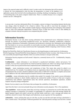 improve the expected output and is difficult to track. In other words, the information that will be entered
is altered, the virus programmed to alter the data, the programmer or creator of the database or of
application, anyone else involved in the recording process, encoding, checking, investigating, converting
or transmitting data is the easiest computer related crime. There is a method, because even a computer
amateur can do it. Although this
73
is an easy task, it can have detrimental effects. For example, a person in charge of accounting indicates that the data
may change, either for himself or for a friend or relative. They are able to steal from the enterprise if the
information changes or fails. Other examples include forging or forging documents and exchanging valid computer
tapes or cards with readymade replacements. Electrical circles in India have fallen victim to data diddling by
computer criminals when private parties were computerizing their systems.
Information Security:
Information Security is not only about securing information from unauthorized access. Information Security is
basically the practice of preventing unauthorized access, use, disclosure, disruption, modification, inspection,
recording or destruction of information. Information can be physical or electronic one. Information can be anything
like Your details or we can say your profile on social media, your data in mobile phone, your biometrics etc. Thus
Information Security spans so many research areas like Cryptography, Mobile Computing, Cyber Forensics, Online
Social Media etc.
During First World War, Multi-tier Classification System was developed keeping in mind sensitivity of information.
With the beginning of Second World War formal alignment of Classification System was done. Alan Turing was the one
who successfully decrypted Enigma Machine which was used by Germans to encrypt warfare data.
Information Security programs are built around 3 objectives, commonly known as CIA – Confidentiality, Integrity,
Availability.
Confidentiality – means information is not disclosed to unauthorized individuals, entities and process. For
example, if we say I have a password for my Gmail account but someone saw while I was doing a login into Gmail
account. In that case my password has been compromised and Confidentiality has been breached.
Integrity – means maintaining accuracy and completeness of data. This means data cannot be edited in an
unauthorized way. For example, if an employee leaves an organisation, then in that case data for that employee in
all departments like accounts, should be updated to reflect status to JOB LEFT so that data is complete and accurate
and in addition to this only authorized person should be allowed to edit employee data.
Availability – means information must be available when needed. For example, if one needs to access information
of a particular employee to check whether employee has outstood the number of leaves, in that case it requires
collaboration from different organizational teams like network operations, development operations, incident
response and policy/change management.
Denial of service attack is one of the factors that can hamper the availability of information.
Apart from this there is one more principle that governs information security programs. This is Non repudiation.
Non repudiation – means one party cannot deny receiving a message or a transaction nor can the other party deny
sending a message or a transaction. For example, in cryptography it is sufficient to show that message matches the
digital signature signed with sender’s private key and that sender could have a sent a message and nobody else
could have altered it in transit. Data Integrity and Authenticity are pre-requisites for Non repudiation.
Authenticity – means verifying that users are who they say they are and that each input arriving at destination is
from a trusted source. This principle if followed guarantees the valid and genuine message received from a trusted
79
 