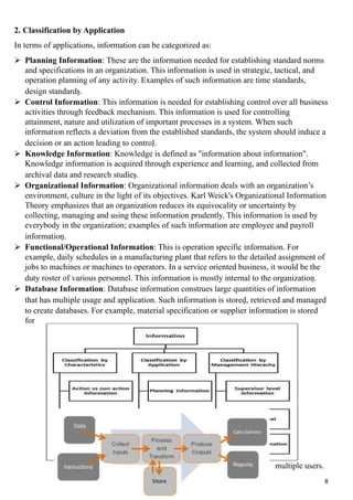 2. Classification by Application
In terms of applications, information can be categorized as:
 Planning Information: These are the information needed for establishing standard norms
and specifications in an organization. This information is used in strategic, tactical, and
operation planning of any activity. Examples of such information are time standards,
design standards.
 Control Information: This information is needed for establishing control over all business
activities through feedback mechanism. This information is used for controlling
attainment, nature and utilization of important processes in a system. When such
information reflects a deviation from the established standards, the system should induce a
decision or an action leading to control.
 Knowledge Information: Knowledge is defined as "information about information".
Knowledge information is acquired through experience and learning, and collected from
archival data and research studies.
 Organizational Information: Organizational information deals with an organization’s
environment, culture in the light of its objectives. Karl Weick's Organizational Information
Theory emphasizes that an organization reduces its equivocality or uncertainty by
collecting, managing and using these information prudently. This information is used by
everybody in the organization; examples of such information are employee and payroll
information.
 Functional/Operational Information: This is operation specific information. For
example, daily schedules in a manufacturing plant that refers to the detailed assignment of
jobs to machines or machines to operators. In a service oriented business, it would be the
duty roster of various personnel. This information is mostly internal to the organization.
 Database Information: Database information construes large quantities of information
that has multiple usage and application. Such information is stored, retrieved and managed
to create databases. For example, material specification or supplier information is stored
for
multiple users.
8
 