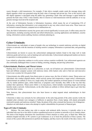 source through a valid transmission. For example, if take above example sender sends the message along with
digital signature which was generated using the hash value of message and private key. Now at the receiver side
this digital signature is decrypted using the public key generating a hash value and message is again hashed to
generate the hash value. If the 2 value matches, then it is known as valid transmission with the authentic or we say
genuine message received at the recipient side
At the core of Information Security is Information Assurance, which means the act of maintaining CIA of
information, ensuring that information is not compromised in any way when critical issues arise. These issues are
not limited to natural disasters, computer/server malfunctions etc.
Thus, the field of information security has grown and evolved significantly in recent years. It offers many areas for
specialization, including securing networks and allied infrastructure, securing applications and databases, security
testing, information systems auditing, business continuity planning etc.
Cyber Criminals:
Cybercriminals are individuals or teams of people who use technology to commit malicious activities on digital
systems or networks with the intention of stealing sensitive company information or personal data, and generating
profit.
Cybercriminals are known to access the cybercriminal underground markets found in the deep web to trade
malicious goods and services, such as hacking tools and stolen data. Cybercriminal underground markets are known
to specialize in certain products or services.
Laws related to cybercrime continue to evolve across various countries worldwide. Law enforcement agencies are
also continually challenged when it comes to finding, arresting, charging, and proving cybercrimes.
Cybercriminals, Hackers, and Threat Actors
Hacking does not necessarily count as a cybercrime; as such, not all hackers are cybercriminals. Cybercriminals
hack and infiltrate computer systems with malicious intent, while hackers only seek to find new and innovative
ways to use a system, be it for good or bad.
Cybercriminals also differ greatly from threat actors in various ways, the first of which is intent. Threat actors are
individuals who conduct targeted attacks, which actively pursue and compromise a target entity’s infrastructure.
Cybercriminals are unlikely to focus on a single entity, but conduct operations on broad masses of victims defined
only by similar platform types, online behaviour, or programs used. Secondly, they differ in the way that they
conduct their operations. Threat actors follow a six-step process, which includes researching targets and moving
laterally inside a network. Cybercriminals, on the other hand, are unlikely to follow defined steps to get what they
want from their victims.
Note, however, that cybercriminals have also been known to adopt targeted attack methodologies in their
operations.
Cybercrime is taken very seriously by law enforcement. In the early long periods of the cyber security world, the
standard cyber criminals were teenagers or hobbyists in operation from a home laptop, with attacks principally
restricted to pranks and malicious mischief. Today, the planet of the cyber criminals has become a lot of dangerous.
Attackers are individuals or teams who attempt to exploit vulnerabilities for personal or financial gain.
Types of Cyber Criminals:
1. Hackers: The term hacker may refer to anyone with technical skills, however, it typically refers to an
individual who uses his or her skills to achieve unauthorized access to systems or networks so as to commit crimes.
The intent of the burglary determines the classification of those attackers as white, grey, or black hats. White hat
attackers burgled networks or PC systems to get weaknesses so as to boost the protection of those systems. The
owners of the system offer permission to perform the burglary, and they receive the results of the take a look at. On
80
 