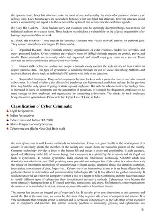 the opposite hand, black hat attackers make the most of any vulnerability for embezzled personal, monetary or
political gain. Grey hat attackers are somewhere between white and black hat attackers. Grey hat attackers could
notice a vulnerability and report it to the owners of the system if that action coincides with their agenda.
(b). Gray Hat Hackers – These hackers carry out violations and do seemingly deceptive things however not for
individual addition or to cause harm. These hackers may disclose a vulnerability to the affected organization after
having compromised their network.
(c). Black Hat Hackers – These hackers are unethical criminals who violate network security for personal gain.
They misuse vulnerabilities to bargain PC frameworks.
2. Organized Hackers: These criminals embody organizations of cyber criminals, hacktivists, terrorists, and
state- sponsored hackers. Cyber criminals are typically teams of skilled criminals targeted on control, power, and
wealth. These criminals are extremely subtle and organized, and should even give crime as a service. These
attackers are usually profoundly prepared and well-funded.
3. Internet stalkers: Internet stalkers are people who maliciously monitor the web activity of their victims to
acquire personal data. This type of cybercrime is conducted through the use of social networking platforms and
malware, that are able to track an individual’s PC activity with little or no detection.
4. Disgruntled Employees: Disgruntled employees become hackers with a particular motive and also commit
cybercrimes. It is hard to believe that dissatisfied employees can become such malicious hackers. In the previous
time, they had the only option of going on strike against employers. But with the advancement of technology there
is increased in work on computers and the automation of processes, it is simple for disgruntled employees to do
more damage to their employers and organization by committing cybercrimes. The attacks by such employees
brings the entire system down. Please refer for: Cyber Law (IT Law) in India
Classification of Cyber Criminals:
Legal Perspectives
Indian Perspectives
Cybercrimes and Indian ITA 2000
Global Perspective on Cybercrime
Cybercrime era (Refer Nina God Bole et al)
the term cybercrime is well known and needs no introduction. Crime is a great hurdle in the development of a
country. It adversely affects the members of the society and lowers down the economic growth of the country.
Computer technology provides a boost to the human life and makes it easier and comfortable. It adds accuracy,
speed and efficiency to the life of human being. But a computer is exploited by the criminals and its illegal use
leads to cybercrime. To combat cybercrime, India enacted the Information Technology Act,2000 which was
drastically amended in the year 2008 providing more powerful and stringent law. Cybercrime is a crime done with
the misuse of information technology for unauthorized or illegal access, electronic fraud; like deletion, alteration,
interception, concealment of data, forgery etc... Cybercrime is an international crime as it has been affected by the
global revolution in information and communication technologies (ICTs). It has affected the global community. It
would be unlawful act where the computer is either a tool or a target or both. Continuous attempts have been made
to specify different types of cybercrime, their detection and preventive methods. Cybercrimes have become the
most potentially damaging threat to IT-related activities, transactions, and assets. Unfortunately, some organizations
do not seem to be much alert to detect, address, or protect themselves from these threats.
The internet has become an integral part of everyone’s life. It has also given new dimensions to our economic and
social life. But at the same time, we cannot be oblivious of the negative side of use of computers and internet. It is
very unfortunate that computer crime is rampant and is increasing exponentially as the side effect of the excessive
use of computers and internet. The internet security problem is immensely growing and cybercrimes are
81
 
