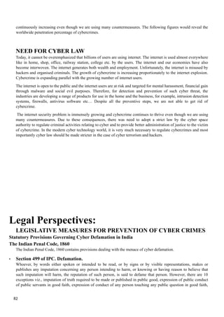 continuously increasing even though we are using many countermeasures. The following figures would reveal the
worldwide penetration percentage of cybercrimes.
NEED FOR CYBER LAW
Today, it cannot be overemphasized that billions of users are using internet. The internet is used almost everywhere
like in home, shop, office, railway station, college etc. by the users. The internet and our economies have also
become interwoven. The internet generates both wealth and employment. Unfortunately, the internet is misused by
hackers and organised criminals. The growth of cybercrime is increasing proportionately to the internet explosion.
Cybercrime is expanding parallel with the growing number of internet users.
The internet is open to the public and the internet users are at risk and targeted for mental harassment, financial gain
through malware and social evil purposes. Therefore, for detection and prevention of such cyber threat, the
industries are developing a range of products for use in the home and the business, for example, intrusion detection
systems, firewalls, antivirus software etc… Despite all the preventive steps, we are not able to get rid of
cybercrime.
The internet security problem is immensely growing and cybercrime continues to thrive even though we are using
many countermeasures. Due to these consequences, there was need to adopt a strict law by the cyber space
authority to regulate criminal activities relating to cyber and to provide better administration of justice to the victim
of cybercrime. In the modern cyber technology world, it is very much necessary to regulate cybercrimes and most
importantly cyber law should be made stricter in the case of cyber terrorism and hackers.
Legal Perspectives:
LEGISLATIVE MEASURES FOR PREVENTION OF CYBER CRIMES
Statutory Provisions Governing Cyber Defamation in India
The Indian Penal Code, 1860
The Indian Penal Code, 1860 contains provisions dealing with the menace of cyber defamation.
• Section 499 of IPC. Defamation.
Whoever, by words either spoken or intended to be read, or by signs or by visible representations, makes or
publishes any imputation concerning any person intending to harm, or knowing or having reason to believe that
such imputation will harm, the reputation of such person, is said to defame that person. However, there are 10
exceptions viz., imputation of truth required to be made or published in public good, expression of public conduct
of public servants in good faith, expression of conduct of any person touching any public question in good faith,
82
 