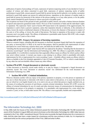 publication of reports of proceedings of Courts, expression of opinion respecting merits of case decided in Court or
conduct of witness and others concerned in good faith, expression of opinion respecting merits of public
performance in good faith, censure passed in good faith by person having lawful authority over another, accusation
preferred in good faith against any person by authorized person, imputation on the character of another made in
good faith by person for protection of the interest of the person making it or of any other person, or for the public
good, caution intended for good of person to whom conveyed or for public good.
The exceptions are based on the ground of truth, good faith or public interest, and strike a balance between freedom
of speech and expression guaranteed under Article 19(1) (a) of the Constitution of India and the individual’s rights
to reputation. The expression ‘harm’ used in Section 499 means harm to the reputation of the aggrieved party. No
imputation is said to harm a person's reputation, unless that imputation directly or indirectly, in the estimation of
others, lowers the moral or intellectual character of that person, or lowers the character of that person in respect of
his caste or of his calling, or lowers the credit of that person. The harm to reputation of the person is made with
necessary men’s rea (guilty mind). The offence of defamation is punishable under Section 500 of IPC with a simple
imprisonment up to 2 years or fine or both.
• Section 469 of IPC. Forgery for purpose of harming reputation.
Whoever commits forgery, intending that the document or electronic document forged shall harm the reputation of
any party, or knowing that it is likely to be used for that purpose, shall be punished with imprisonment of either
description for a term which may extend to three years, and shall also be liable to fine. The phrase
“intending that the document forged” under Section 469 was replaced by the phrase “intending that the document or
electronic record forged” vide the Information and Technology Act, 2000. The offence is cognizable, bailable, non-
compoundable. It is worthwhile to mention here that cognizable offence means an offence for which a police officer
may arrest without warrant. A warrant case means a case relating to an offence which is punishable with death,
imprisonment for life or imprisonment for a term exceeding 2 years . A bailable offence means an offence which is
shown as bailable in the First Schedule appended to Code of Criminals Procedure, 1973 or which is made bailable
by any other law and non-bailable offence means any other offence.
• Section 470 of IPC. Forged document or electronic record.
A false document or electronic record made wholly or in part by forgery is designated a forged document or
electronic record. The word ‘document or electronic record’ was substituted for the word document vide
Information Technology Act, 2000.
 Section 503 of IPC. Criminal intimidation.
Whoever, threatens another with any injury to his person, reputation or property, or to the person or reputation of
any one in whom that person is interested, with intent to cause alarm to that person, or to cause that person to do
any act which he is not legally bound to do, or to omit to do any act which that person is legally entitled to do, as
the means of avoiding the execution of such threats, commits criminal intimidation. Section 503 of IPC covers the
offence of criminal intimidation by use of e-mails and other electronic means of communication for threatening or
intimidating any person or his property or reputation. It is punishable with imprisonment for a term which may
extend to 2 years, or fine, or both under section 504. The offence is non-cognizable, bailable and compoundable.
http://www.aitd.net.in/pdf/13/11.%20Cyber%20Security%20-%20%20Indian%20Perspective.pdf
The Information Technology Act, 2000
In May 2000, both the houses of the Indian Parliament passed the Information Technology Bill. The Bill received the
assent of the President in August 2000 and came to be known as the Information Technology Act, 2000. Cyber laws are
contained in the IT Act, 2000 / amendment thereof. This Act aims to provide the legal infrastructure for e-commerce in
India. And the cyber laws have a major impact for e-businesses and the new economy in India. So, it is important to
understand what are the various perspectives of the IT Act, 2000 and what it offers.
83
 