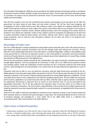 The Information Technology Act, 2000 also aims to provide for the legal framework so that legal sanctity is accorded to
all electronic records and other activities carried out by electronic means. The Act states that unless otherwise agreed,
an acceptance of contract may be expressed by electronic means of communication and the same shall have legal
validity and enforceability.
Since the first computer crime law, the Counterfeit Access Device and Computer Fraud and Abuse Act of 1984, the
government has been trying to track down and stop online criminals. The FBI has tried many programs and
investigations in order to deter Internet crime, like creating an online crime registry for employers (Metchik 29). The
reality is that Internet criminals are rarely caught. One reason is that hackers will use one computer in one country to
hack another computer in another country. Another eluding technique used is the changing of the emails, which are
involved in virus attacks and “phishing” emails so that a pattern cannot be recognized. An individual can do their best
to protect themselves simply by being cautious and careful. Internet users need to watch suspicious emails, use
unique passwords, and run anti-virus and anti-spyware software. Do not open any email or run programs from
unknown sources.
Advantages of Cyber Laws
The IT Act, 2000 attempts to change outdated laws and provides ways to deal with cyber crimes. We need such laws so
that people can perform purchase transactions over the Net through credit cards without fear of misuse. The Act
offers the much-needed legal framework so that information is not denied legal effect, validity or enforceability, solely
on the ground that it is in the form of electronic records. In view of the growth in transactions and communications
carried out through electronic records, the Act seeks to empower government departments to accept filing, creating
and retention of official documents in the digital format.
The Act has also proposed a legal framework for the authentication and origin of electronic records/communications
through digital signature. From the perspective of e-commerce in India, the IT Act, 2000 and its provisions contain
many positive aspects. Firstly, the implications of these provisions for the e- businesses would be that email would
now be a valid and legal form of communication in our country that can be duly produced and approved in a court of
law.
Companies shall now be able to carry out electronic commerce using the legal infrastructure provided by the Act.
Digital signatures have been given legal validity and sanction in the Act. The Act throws open the doors for the entry of
corporate companies in the business of being Certifying Authorities for issuing Digital Signatures Certificates. The Act
now allows Government to issue notification on the web thus heralding e-governance. The Act enables the companies
to file any form, application or any other document with any office, authority, body or agency owned or controlled by
the appropriate Government in electronic form by means of such electronic form as may be prescribed by the
appropriate Government. The IT Act also addresses the important issues of security, which are so critical to the
success of electronic transactions. The Act has given a legal definition to the concept of secure digital signatures that
would be required to have been passed through a system of a security procedure, as stipulated by the Government at
a later date.
Under the IT Act, 2000, it shall now be possible for corporate to have a statutory remedy in case if anyone breaks into
their computer systems or network and causes damages or copies data. The remedy provided by the Act is in the form
of monetary damages, not exceeding Rs. 1 crore. Under The IT Act, 2000, Cyber Crime is a collective term
encompassing both ‘Cyber Contraventions’ and ‘Cyber Offences’.
Cyber-crime: A Global Perspective
Cybersecurity constitutes one of the top five risks of most firms, especially in Big Tech and Banking & Financial
Services. A weekend reading led to some interesting data points from various sources such as AV-Test and Cove
ware, among others, and that further led to me pondering over the mitigating actions that we can take as individuals
84
 