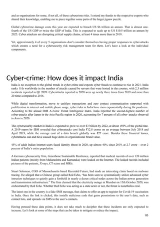 and as organisations for some, if not all, of these cybercrime risks. I extend my thanks to the respective experts who
shared their knowledge, enabling me to piece together some parts of the larger jigsaw puzzle.
Global cybercrime damage costs this year are expected to breach US $6 trillion an annum. That is almost one-
fourth of the US GDP or twice the GDP of India. This is expected to scale up to US $10.5 trillion an annum by
2025. Cyber attackers are disrupting critical supply chains, at least 4 times more than in 2019.
Yet, approximately 4 of every 5 organisations don’t consider themselves having proper responses to cyber-attacks
which creates a need for a cybersecurity risk management team for them. Let’s have a look at the individual
components.
Cyber-crime: How does it impact India
India is no exception to the global trends in cyber-crime and expects cyber frauds to continue to rise in 2021. India
ranks 11th worldwide in the number of attacks caused by servers that were hosted in the country, with 2.3 million
incidents reported in Q1 2020. Cyberattacks reported in 2020 were up nearly three times from 2019 and more than
20 times compared to 2016.
While digital transformation, move to cashless transactions and zero contact communication supported with
proliferation in internet and mobile phone usage, cyber risks in India have risen exponentially during the pandemic.
According to the annual IBM X-Force Threat Intelligence Index, India reported the second-highest number of
cyber-attacks after Japan in the Asia-Pacific region in 2020, accounting for 7 percent of all cyber- attacks observed
in Asia in 2020.
The cybersecurity market in India is expected to grow to over $3 billion by 2022, at about 150% of the global rate.
A 2019 report by IBM revealed that cyberattacks cost India 12.8 crores on an average between July 2018 and
₹
April 2019, while the average cost of a data breach globally was 27 crore. Besides these financial losses,
₹
cyberattacks can and have caused huge dents in organizational brand value.
45% of adult Indian internet users faced identity threat in 2020, up almost 40% since 2019, at 2.7 crore – over 2
percent of India’s entire population.
A German cybersecurity firm, Greenbone Sustainable Resilience, reported that medical records of over 120 million
Indian patients (mostly from Maharashtra and Karnataka) were leaked on the Internet. The leaked records included
pictures of the patients, X-rays, CT scans and MRIs.
Stuart Solomon, COO of Massachusetts based Recorded Future, had made an interesting claim based on malware
tracing. He alleged that a Chinese group called Red Echo, “has been seen to systematically utilize advanced cyber
intrusion techniques to quietly gain a foothold in nearly a dozen critical nodes across the Indian power generation
and transmission infrastructure.” The firm claimed that the electricity outage in Mumbai on 13th October 2020, was
orchestrated by Red Echo. Whether Red Echo was acting as a state actor or not, the threat is nonetheless real.
The latest one in the country is a fake SMS message, that claims to offer an app to register for Covid-19 vaccination
in India. Once the link is clicked, this installs malicious code that gains permissions to the user’s data, such as
contact lists, and spreads via SMS to the user’s contacts.
Having perused these data points, it does not take much to decipher that these incidents are only expected to
increase. Let’s look at some of the steps that can be taken to mitigate or reduce the impact;
85
 