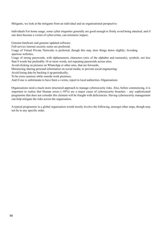 Mitigants, we look at the mitigants from an individual and an organisational perspective
Individuals For home usage, some cyber etiquettes generally are good enough to firstly avoid being attacked, and if
one does become a victim of cyber-crime, can minimize impact;
Genuine hardware and genuine updated software;
Full-service internet security suites are preferred;
Usage of Virtual Private Networks is preferred, though this may slow things down slightly; Avoiding
spurious websites;
Usage of strong passwords, with alphanumeric characters (mix of the alphabet and numerals), symbols, not less
than 8 words but preferably 10 or more words, not repeating passwords across sites;
Avoid clicking on pictures on WhatsApp or other sites, that are forwards;
Minimizing sharing personal information on social media, to prevent social engineering;
Avoid losing data by backing it up periodically;
To be extra cautious while outside work premises;
And if one is unfortunate to have been a victim, report to local authorities. Organisations
Organisations need a much more structured approach to manage cybersecurity risks. Also, before commencing, it is
important to realise that Human errors (~95%) are a major cause of cybersecurity breaches – any sophisticated
programme that does not consider this element will be fraught with deficiencies. Having cybersecurity management
can help mitigate the risks across the organisation.
A typical programme in a global organisation would mostly involve the following, amongst other steps, though may
not be in any specific order.
86
 