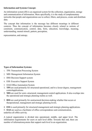 Information and Systems Concept:
An information system (IS) is an organized system for the collection, organization, storage
and communication of information. More specifically, it is the study of complementary
networks that people and organizations use to collect, filters, and process, create and distribute
data.
The concept that information is the message has different meanings in different
contexts. Thus the concept of information becomes closely related to notions of
constraint, communication, control, data, form, education, knowledge, meaning,
understanding, mental stimuli, pattern, perception,
representation, and entropy.
Types of Information Systems:
1. TPS Transaction Processing System
2. MIS Management Information System
3. DSS Decision Support system
4. ESS Executive Support System
5. OAS Office Automation System
1. TPS are used primarily for structured operational, and to a lesser degree, management
controlapplications.
2. MIS are used for semi--structured, management control applications. It also overlaps into
the operational and strategic planning realms as well.
3. DSS are used primarily for unstructured decision-making whether that occurs at
theoperational, management and strategic planning levels.
4. ESS is used primarily for structured management and strategic planning applications.
5. OAS are used as a facilitator of office correspondence and communication,
underlies all ofthis activity.
A typical organization is divided into operational, middle, and upper level. The
information requirements for users at each level differ. Towards that end, there are
number of informationsystems that support each level in an organization.
 