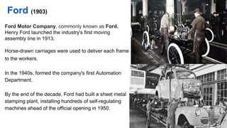 Ford (1903)
Ford Motor Company, commonly known as Ford.
Henry Ford launched the industry's first moving
assembly line in 1913.
Horse-drawn carriages were used to deliver each frame
to the workers.
In the 1940s, formed the company's first Automation
Department.
By the end of the decade, Ford had built a sheet metal
stamping plant, installing hundreds of self-regulating
machines ahead of the official opening in 1950.
 
