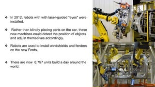 ❖ In 2012, robots with with laser-guided "eyes" were
installed.
❖ Rather than blindly placing parts on the car, these
new machines could detect the position of objects
and adjust themselves accordingly.
❖ Robots are used to install windshields and fenders
on the new Fords.
❖ There are now 8,797 units build a day around the
world.
 