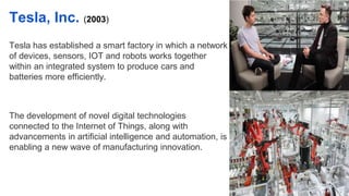 Tesla, Inc. (2003)
Tesla has established a smart factory in which a network
of devices, sensors, IOT and robots works together
within an integrated system to produce cars and
batteries more efficiently.
The development of novel digital technologies
connected to the Internet of Things, along with
advancements in artificial intelligence and automation, is
enabling a new wave of manufacturing innovation.
 