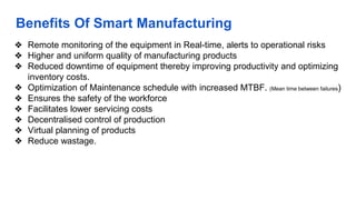 Benefits Of Smart Manufacturing
❖ Remote monitoring of the equipment in Real-time, alerts to operational risks
❖ Higher and uniform quality of manufacturing products
❖ Reduced downtime of equipment thereby improving productivity and optimizing
inventory costs.
❖ Optimization of Maintenance schedule with increased MTBF. (Mean time between failures)
❖ Ensures the safety of the workforce
❖ Facilitates lower servicing costs
❖ Decentralised control of production
❖ Virtual planning of products
❖ Reduce wastage.
 