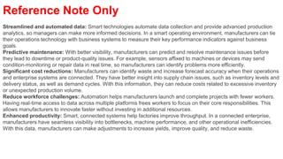 Reference Note Only
Streamlined and automated data: Smart technologies automate data collection and provide advanced production
analytics, so managers can make more informed decisions. In a smart operating environment, manufacturers can tie
their operations technology with business systems to measure their key performance indicators against business
goals.
Predictive maintenance: With better visibility, manufacturers can predict and resolve maintenance issues before
they lead to downtime or product-quality issues. For example, sensors affixed to machines or devices may send
condition-monitoring or repair data in real time, so manufacturers can identify problems more efficiently.
Significant cost reductions: Manufacturers can identify waste and increase forecast accuracy when their operations
and enterprise systems are connected. They have better insight into supply chain issues, such as inventory levels and
delivery status, as well as demand cycles. With this information, they can reduce costs related to excessive inventory
or unexpected production volume.
Reduce workforce challenges: Automation helps manufacturers launch and complete projects with fewer workers.
Having real-time access to data across multiple platforms frees workers to focus on their core responsibilities. This
allows manufacturers to innovate faster without investing in additional resources.
Enhanced productivity: Smart, connected systems help factories improve throughput. In a connected enterprise,
manufacturers have seamless visibility into bottlenecks, machine performance, and other operational inefficiencies.
With this data, manufacturers can make adjustments to increase yields, improve quality, and reduce waste.
 