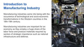Introduction to
Manufacturing Industry
Manufacturing industries came into being with the
occurrence of technological and socio-economic
transformations in the Western countries in the
18th-19th century.
Manufacturing industries are important for an
economy as they employ a huge share of the
labor force and produce materials required by
sectors of strategic importance such as national
infrastructure and defense.
 