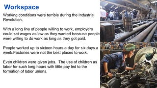 Workspace
Working conditions were terrible during the Industrial
Revolution.
With a long line of people willing to work, employers
could set wages as low as they wanted because people
were willing to do work as long as they got paid.
People worked up to sixteen hours a day for six days a
week.Factories were not the best places to work.
Even children were given jobs. The use of children as
labor for such long hours with little pay led to the
formation of labor unions.
 
