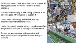 Time have passed, there are still unsafe workplace for
employees around the world. Factories are fast
changing.
The sector are bringing in ‘one family‘ principle at its
core with good infrastructure to support it.
Use of latest technology and diverse learning
opportunities motivates employees.
Leadership gives immense focus on employee welfare
and promotes a culture of healthy work life balance.
Seniors are approachable and supportive and
employees are given empowerment and liberty to
function.
 