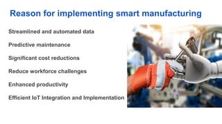 Reason for implementing smart manufacturing
Streamlined and automated data
Predictive maintenance
Significant cost reductions
Reduce workforce challenges
Enhanced productivity
Efficient IoT Integration and Implementation
 