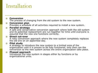 Installation
 Conversion
The process of changing from the old system to the new system.
 Conversion plan
Provides a schedule of all activities required to install a new system.
 Parallel strategy
A safe and conservative conversion approach where both the old system
and its potential replacement are run together for time until everyone is
assured that the new one functions correctly.
 Direct cut-over
A risky conversion approach where the new system completely replaces
the old one on an appointed day.
 Pilot study
A strategy to introduce the new system to a limited area of the
organization until it is proven to be fully functional; only then can the
conversion to the new system across the entire organization take place.
 Phased approach
Introduces the new system in stages either by functions or by
organizational units.
 