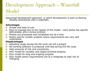 Development Approach – Waterfall
Model
Sequential development approach, in which development is seen as flowing
steadily downwards (like a waterfall).
Advantages
 Simple and easy to use.
 Easy to manage due to the rigidity of the model – each phase has specific
deliverables and a review process.
 Phases are processed and completed one at a time.
 Works well for smaller projects where requirements are very well
understood.
Disadvantages
 Adjusting scope during the life cycle can kill a project
 No working software is produced until late during the life cycle.
 High amounts of risk and uncertainty.
 Poor model for complex and object-oriented projects.
 Poor model for long and ongoing projects.
 Poor model where requirements are at a moderate to high risk of
changing.
 