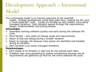 Development Approach – Incremental
Model
The incremental model is an intuitive approach to the waterfall
model. Multiple development cycles take place here, making the life cycle
a “multi-waterfall” cycle. Cycles are divided up into smaller, more easily
managed iterations. Each iteration passes through the requirements,
design, implementation and testing phases.
Advantages
 Generates working software quickly and early during the software life
cycle.
 More flexible – less costly to change scope and requirements.
 Easier to test and debug during a smaller iteration.
 Easier to manage risk because risky pieces are identified and handled
during its iteration.
 Each iteration is an easily managed milestone.
Disadvantages
 Each phase of an iteration is rigid and do not overlap each other.
 Problems may arise pertaining to system architecture because not all
requirements are gathered up front for the entire software life cycle.
 