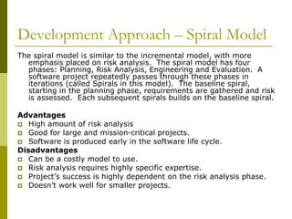 Development Approach – Spiral Model
The spiral model is similar to the incremental model, with more
emphasis placed on risk analysis. The spiral model has four
phases: Planning, Risk Analysis, Engineering and Evaluation. A
software project repeatedly passes through these phases in
iterations (called Spirals in this model). The baseline spiral,
starting in the planning phase, requirements are gathered and risk
is assessed. Each subsequent spirals builds on the baseline spiral.
Advantages
 High amount of risk analysis
 Good for large and mission-critical projects.
 Software is produced early in the software life cycle.
Disadvantages
 Can be a costly model to use.
 Risk analysis requires highly specific expertise.
 Project’s success is highly dependent on the risk analysis phase.
 Doesn’t work well for smaller projects.
 