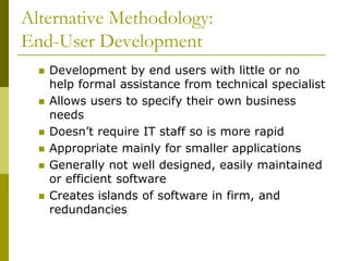 Alternative Methodology:
End-User Development
 Development by end users with little or no
help formal assistance from technical specialist
 Allows users to specify their own business
needs
 Doesn’t require IT staff so is more rapid
 Appropriate mainly for smaller applications
 Generally not well designed, easily maintained
or efficient software
 Creates islands of software in firm, and
redundancies
 