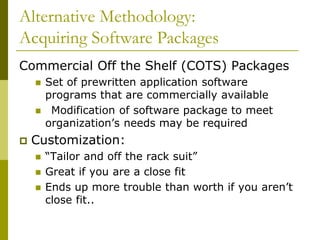 Alternative Methodology:
Acquiring Software Packages
Commercial Off the Shelf (COTS) Packages
 Set of prewritten application software
programs that are commercially available
 Modification of software package to meet
organization’s needs may be required
 Customization:
 “Tailor and off the rack suit”
 Great if you are a close fit
 Ends up more trouble than worth if you aren’t
close fit..
 