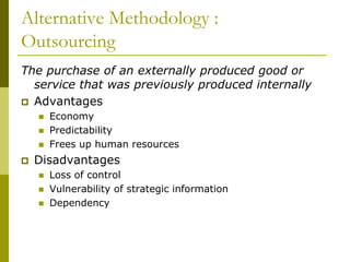 Alternative Methodology :
Outsourcing
The purchase of an externally produced good or
service that was previously produced internally
 Advantages
 Economy
 Predictability
 Frees up human resources
 Disadvantages
 Loss of control
 Vulnerability of strategic information
 Dependency
 
