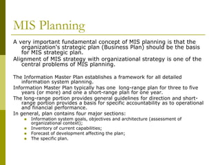 MIS Planning
A very important fundamental concept of MIS planning is that the
organization's strategic plan (Business Plan) should be the basis
for MIS strategic plan.
Alignment of MIS strategy with organizational strategy is one of the
central problems of MIS planning.
The Information Master Plan establishes a framework for all detailed
information system planning.
Information Master Plan typically has one long-range plan for three to five
years (or more) and one a short-range plan for one year.
The long-range portion provides general guidelines for direction and short-
range portion provides a basis for specific accountability as to operational
and financial performance.
In general, plan contains four major sections:
 Information system goals, objectives and architecture (assessment of
organizational context);
 Inventory of current capabilities;
 Forecast of development affecting the plan;
 The specific plan.
 