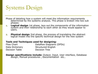 Systems Design
Phase of detailing how a system will meet the information requirements
determined by the systems analysis. This phase is broken into two sub
phases:
1. Logical design 1st phase, lays out the components of the information
system and their relationship to each other as they would appear to
users.
2. Physical design 2nd phase, the process of translating the abstract
logical model into the specific technical design for the new system
Tools and Techniques used for designing:
Flow Chart Dataflow Diagrams (DFDs)
Data Dictionary Structured English
Decision Table Decision Tree
Design specifications include: Output, Input, User interface, Database
design, Manual procedures , Documentation etc..
 