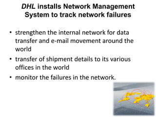 DHL installs Network Management
System to track network failures
• strengthen the internal network for data
transfer and e-mail movement around the
world
• transfer of shipment details to its various
offices in the world
• monitor the failures in the network.
 