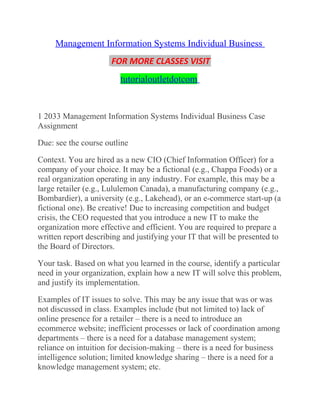 Management Information Systems Individual Business
FOR MORE CLASSES VISIT
tutorialoutletdotcom
1 2033 Management Information Systems Individual Business Case
Assignment
Due: see the course outline
Context. You are hired as a new CIO (Chief Information Officer) for a
company of your choice. It may be a fictional (e.g., Chappa Foods) or a
real organization operating in any industry. For example, this may be a
large retailer (e.g., Lululemon Canada), a manufacturing company (e.g.,
Bombardier), a university (e.g., Lakehead), or an e-commerce start-up (a
fictional one). Be creative! Due to increasing competition and budget
crisis, the CEO requested that you introduce a new IT to make the
organization more effective and efficient. You are required to prepare a
written report describing and justifying your IT that will be presented to
the Board of Directors.
Your task. Based on what you learned in the course, identify a particular
need in your organization, explain how a new IT will solve this problem,
and justify its implementation.
Examples of IT issues to solve. This may be any issue that was or was
not discussed in class. Examples include (but not limited to) lack of
online presence for a retailer – there is a need to introduce an
ecommerce website; inefficient processes or lack of coordination among
departments – there is a need for a database management system;
reliance on intuition for decision-making – there is a need for business
intelligence solution; limited knowledge sharing – there is a need for a
knowledge management system; etc.
 