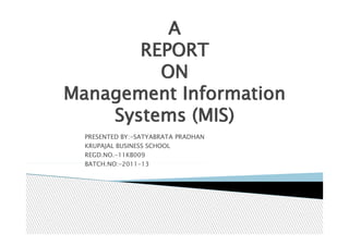 A
       REPORT
         ON
Management Information
    Systems (MIS)
  PRESENTED BY:-SATYABRATA PRADHAN
  KRUPAJAL BUSINESS SCHOOL
  REGD.NO.-11KB009
  BATCH.NO:-2011-13
 