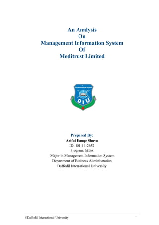An Analysis
On
Management Information System
Of
Meditrust Limited
Prepared By:
Ariful Hauqe Shuvo
ID: 181-14-2652
Program: MBA
Major in Management Information System
Department of Business Administration
Daffodil International University
i
 