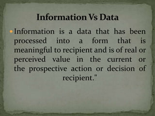  Information is a data that has been
processed into a form that is
meaningful to recipient and is of real or
perceived value in the current or
the prospective action or decision of
recipient."
 